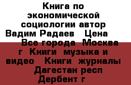 Книга по экономической социологии автор Вадим Радаев › Цена ­ 400 - Все города, Москва г. Книги, музыка и видео » Книги, журналы   . Дагестан респ.,Дербент г.